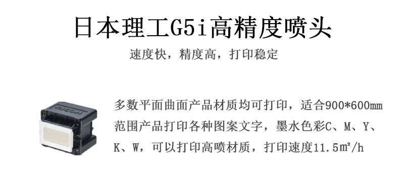 日本理工高精度噴頭，速度快，精度高，打印穩定，多數平面均可打印，可以在部分曲面產品材質上打印，使用范圍在900mm*600mm范圍內產品打印各種圖案，墨水色彩為C、M、Y、K、W，可以打印高噴材質，打印速度在11.5平米/小時